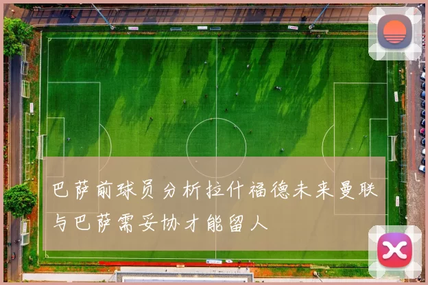 巴萨前球员分析拉什福德未来曼联与巴萨需妥协才能留人