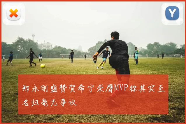 郑永刚盛赞贺希宁荣膺MVP称其实至名归毫无争议