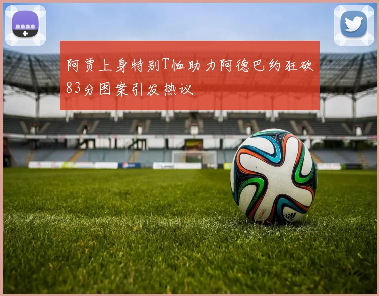阿贾上身特别T恤助力阿德巴约狂砍83分图案引发热议