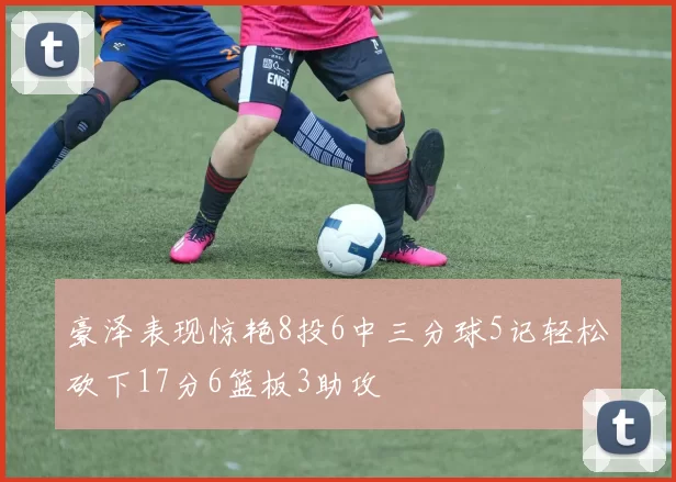 豪泽表现惊艳8投6中三分球5记轻松砍下17分6篮板3助攻