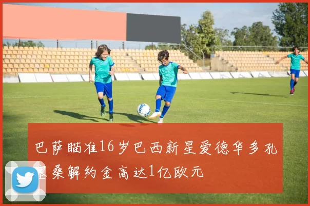 巴萨瞄准16岁巴西新星爱德华多孔塞桑解约金高达1亿欧元