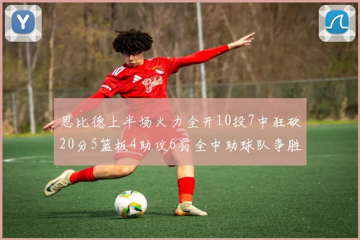 恩比德上半场火力全开10投7中狂砍20分5篮板4助攻6罚全中助球队争胜