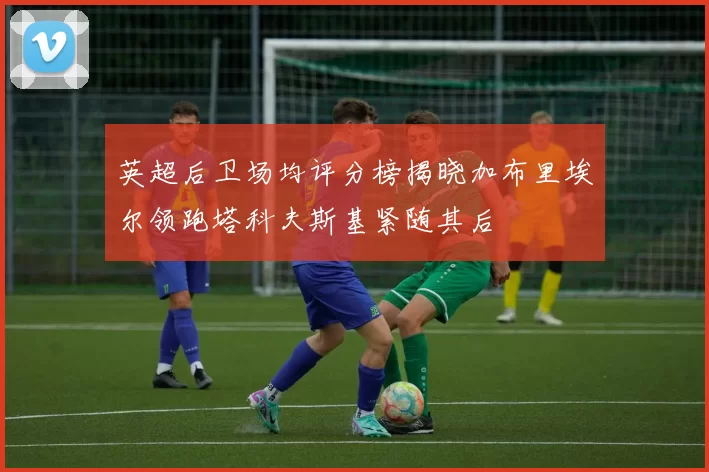 英超后卫场均评分榜揭晓加布里埃尔领跑塔科夫斯基紧随其后