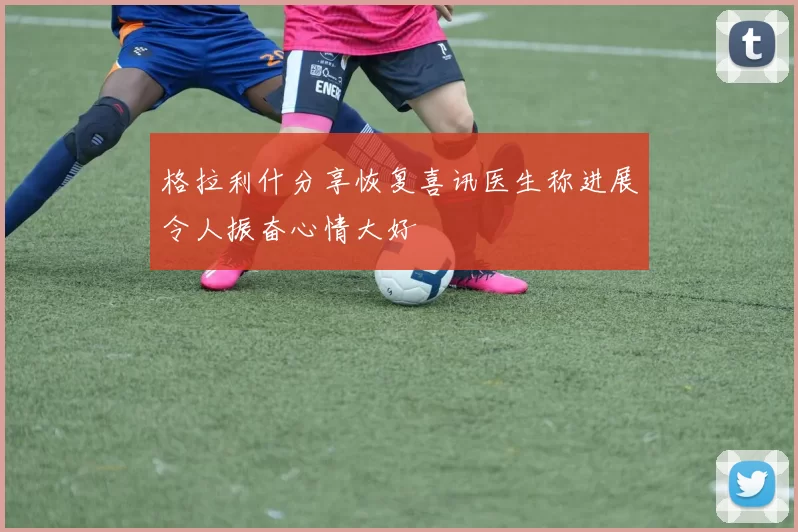 格拉利什分享恢复喜讯医生称进展令人振奋心情大好