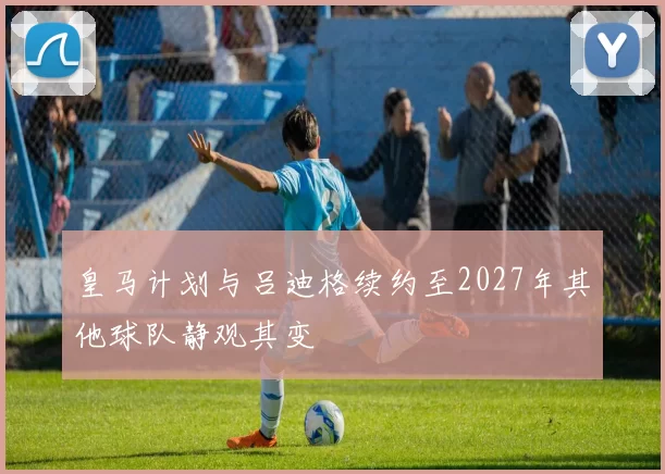 皇马计划与吕迪格续约至2027年其他球队静观其变