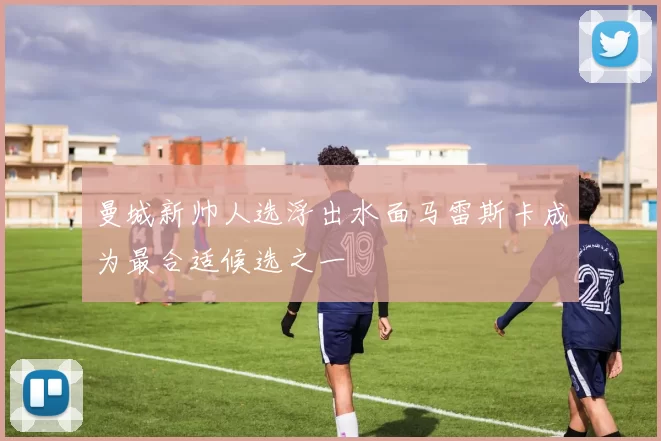 曼城新帅人选浮出水面马雷斯卡成为最合适候选之一
