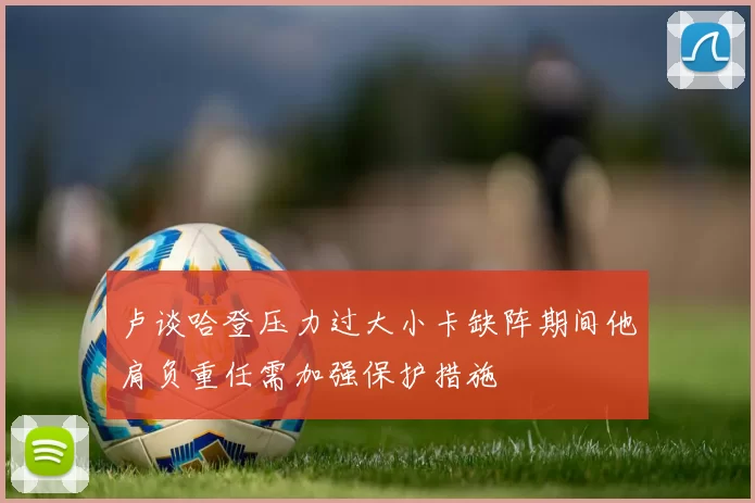 卢谈哈登压力过大小卡缺阵期间他肩负重任需加强保护措施