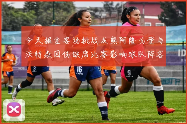 今天掘金客场挑战灰熊阿隆戈登与沃特森因伤缺席比赛影响球队阵容