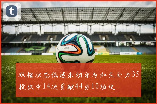 双枪状态低迷米切尔与加兰合力35投仅中14次贡献44分10助攻