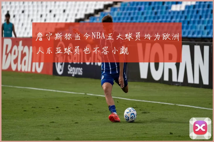 詹宁斯称当今NBA五大球员均为欧洲人东亚球员也不容小觑